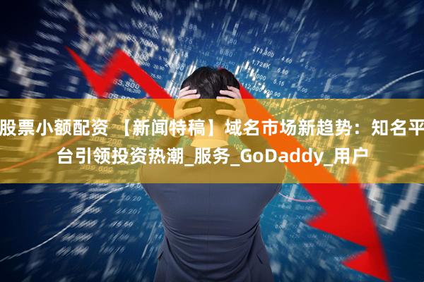 股票小额配资 【新闻特稿】域名市场新趋势：知名平台引领投资热潮_服务_GoDaddy_用户