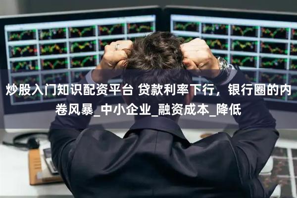 炒股入门知识配资平台 贷款利率下行，银行圈的内卷风暴_中小企业_融资成本_降低
