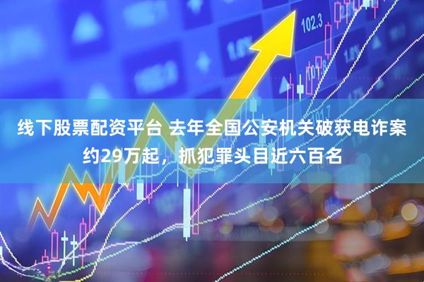 线下股票配资平台 去年全国公安机关破获电诈案约29万起，抓犯罪头目近六百名