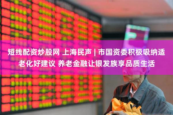 短线配资炒股网 上海民声 | 市国资委积极吸纳适老化好建议 养老金融让银发族享品质生活