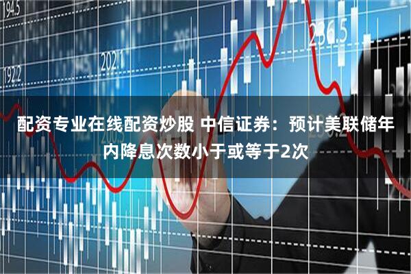 配资专业在线配资炒股 中信证券：预计美联储年内降息次数小于或等于2次
