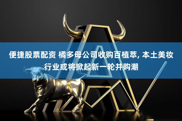 便捷股票配资 橘多母公司收购百植萃, 本土美妆行业或将掀起新一轮并购潮