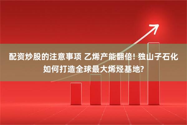 配资炒股的注意事项 乙烯产能翻倍! 独山子石化如何打造全球最大烯烃基地?
