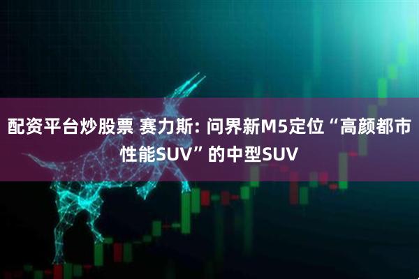 配资平台炒股票 赛力斯: 问界新M5定位“高颜都市性能SUV”的中型SUV
