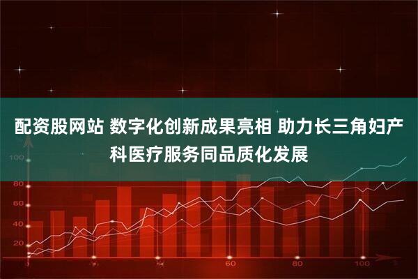配资股网站 数字化创新成果亮相 助力长三角妇产科医疗服务同品质化发展