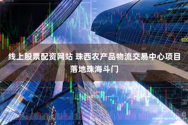 线上股票配资网站 珠西农产品物流交易中心项目落地珠海斗门
