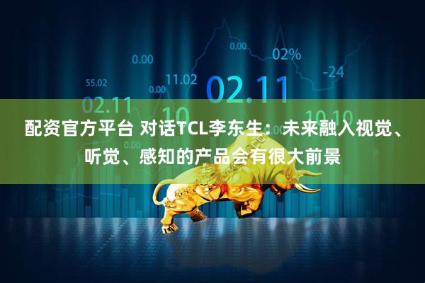 配资官方平台 对话TCL李东生：未来融入视觉、听觉、感知的产品会有很大前景