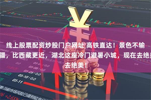 线上股票配资炒股门户网址 高铁直达！景色不输新疆，比西藏更近，湖北这座冷门避暑小城，现在去绝美！
