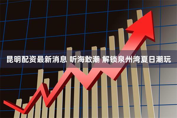 昆明配资最新消息 听海敢潮 解锁泉州湾夏日潮玩