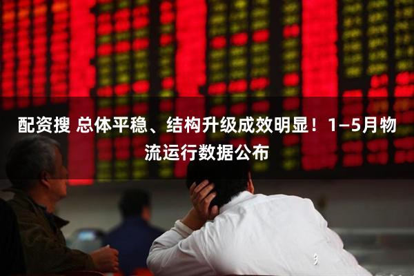 配资搜 总体平稳、结构升级成效明显！1—5月物流运行数据公布