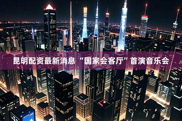 昆明配资最新消息 “国家会客厅”首演音乐会