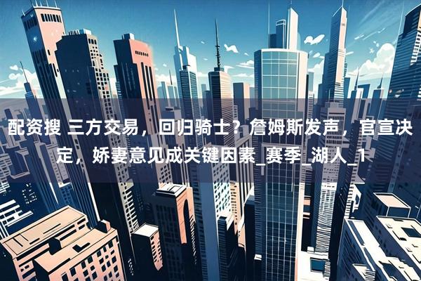 配资搜 三方交易，回归骑士？詹姆斯发声，官宣决定，娇妻意见成关键因素_赛季_湖人_1