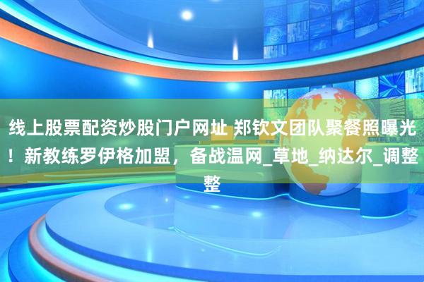 线上股票配资炒股门户网址 郑钦文团队聚餐照曝光！新教练罗伊格加盟，备战温网_草地_纳达尔_调整