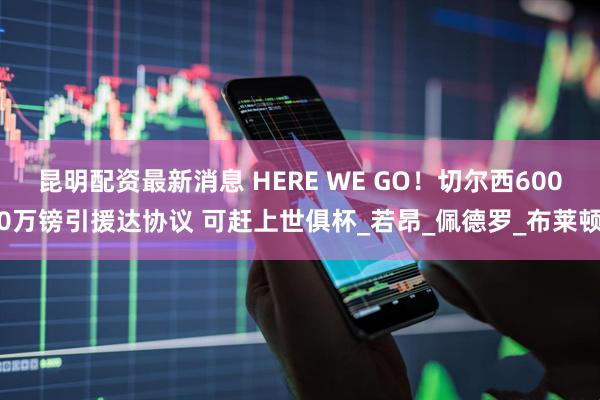 昆明配资最新消息 HERE WE GO！切尔西6000万镑引援达协议 可赶上世俱杯_若昂_佩德罗_布莱顿
