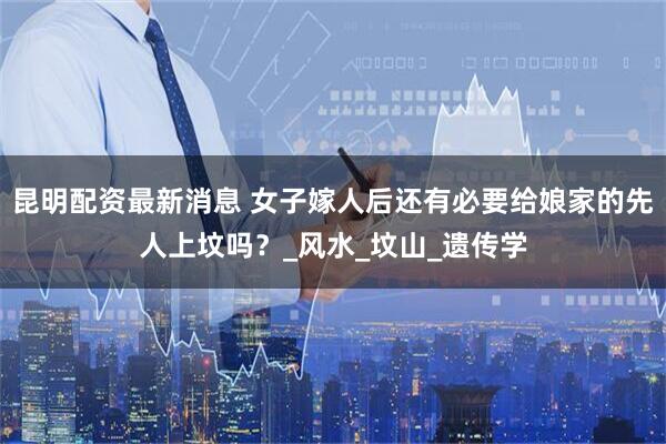昆明配资最新消息 女子嫁人后还有必要给娘家的先人上坟吗？_风水_坟山_遗传学