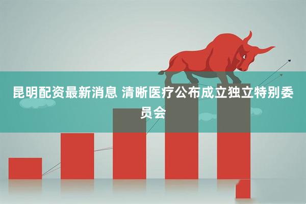 昆明配资最新消息 清晰医疗公布成立独立特别委员会