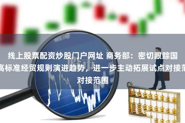 线上股票配资炒股门户网址 商务部：密切跟踪国际高标准经贸规则演进趋势，进一步主动拓展试点对接范围