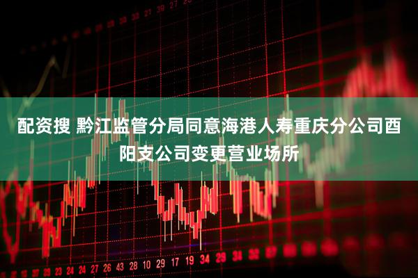配资搜 黔江监管分局同意海港人寿重庆分公司酉阳支公司变更营业场所