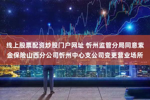 线上股票配资炒股门户网址 忻州监管分局同意紫金保险山西分公司忻州中心支公司变更营业场所
