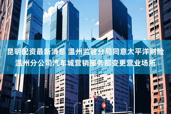 昆明配资最新消息 温州监管分局同意太平洋财险温州分公司汽车城营销服务部变更营业场所