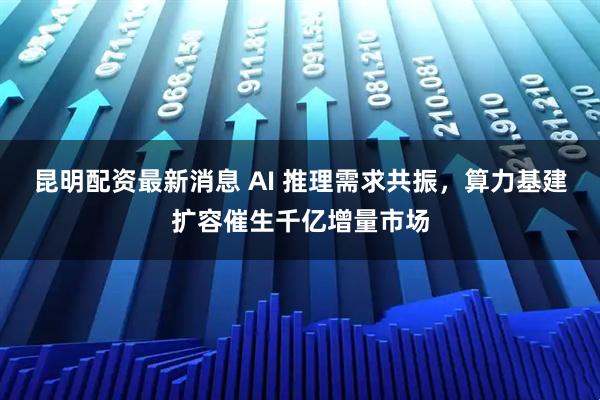 昆明配资最新消息 AI 推理需求共振，算力基建扩容催生千亿增量市场