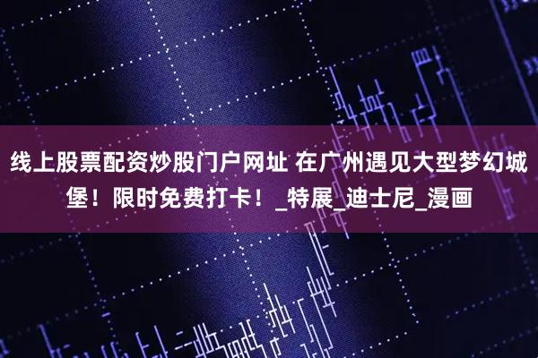 线上股票配资炒股门户网址 在广州遇见大型梦幻城堡！限时免费打卡！_特展_迪士尼_漫画