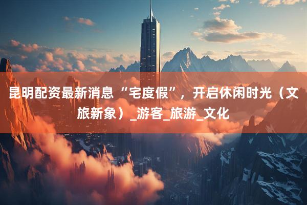 昆明配资最新消息 “宅度假”，开启休闲时光（文旅新象）_游客_旅游_文化