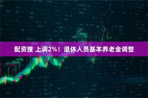 配资搜 上调2%！退休人员基本养老金调整