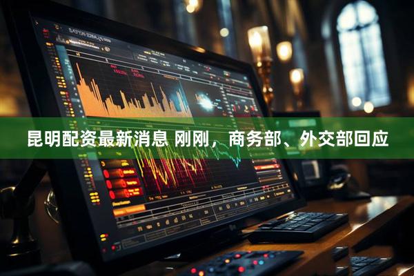 昆明配资最新消息 刚刚，商务部、外交部回应