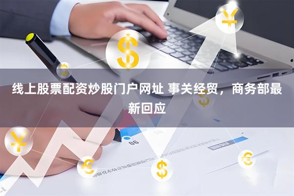 线上股票配资炒股门户网址 事关经贸，商务部最新回应