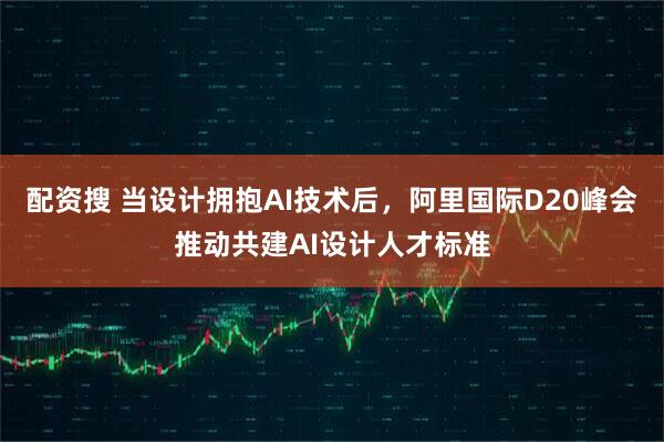 配资搜 当设计拥抱AI技术后，阿里国际D20峰会推动共建AI设计人才标准