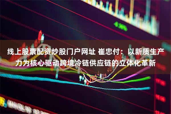 线上股票配资炒股门户网址 崔忠付：以新质生产力为核心驱动跨境冷链供应链的立体化革新