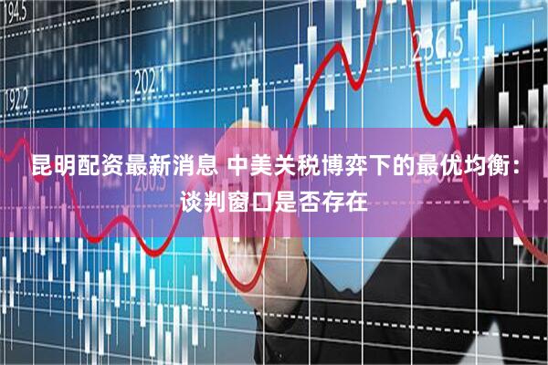 昆明配资最新消息 中美关税博弈下的最优均衡：谈判窗口是否存在