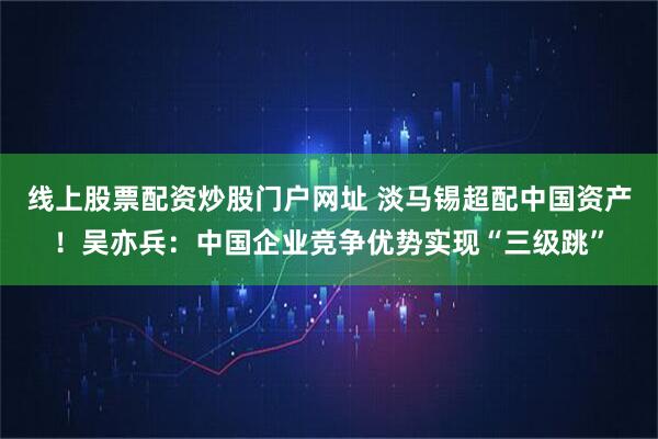 线上股票配资炒股门户网址 淡马锡超配中国资产！吴亦兵：中国企业竞争优势实现“三级跳”