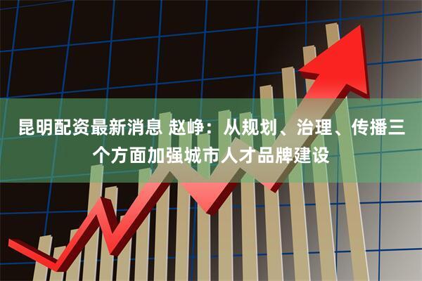昆明配资最新消息 赵峥：从规划、治理、传播三个方面加强城市人才品牌建设