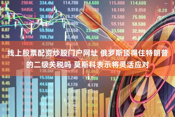 线上股票配资炒股门户网址 俄罗斯顶得住特朗普的二级关税吗 莫斯科表示将灵活应对