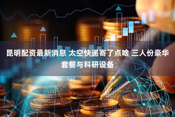 昆明配资最新消息 太空快递寄了点啥 三人份豪华套餐与科研设备