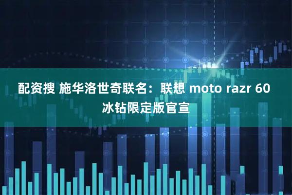 配资搜 施华洛世奇联名：联想 moto razr 60 冰钻限定版官宣