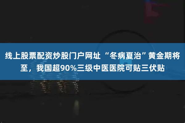 线上股票配资炒股门户网址 “冬病夏治”黄金期将至，我国超90%三级中医医院可贴三伏贴