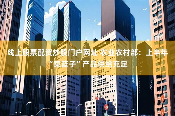 线上股票配资炒股门户网址 农业农村部：上半年“菜篮子”产品供给充足