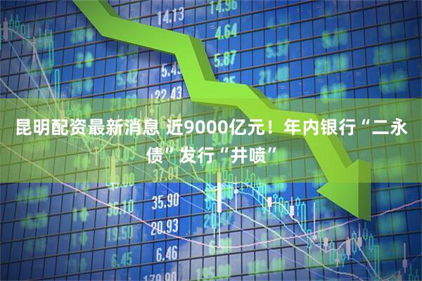 昆明配资最新消息 近9000亿元！年内银行“二永债”发行“井喷”