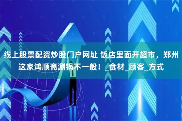 线上股票配资炒股门户网址 饭店里面开超市，郑州这家鸿顺斋涮锅不一般！_食材_顾客_方式
