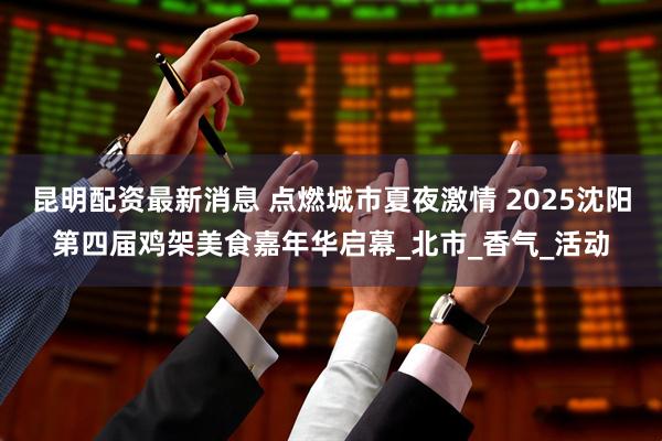 昆明配资最新消息 点燃城市夏夜激情 2025沈阳第四届鸡架美食嘉年华启幕_北市_香气_活动
