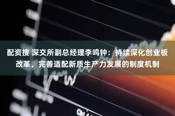 配资搜 深交所副总经理李鸣钟：持续深化创业板改革，完善适配新质生产力发展的制度机制