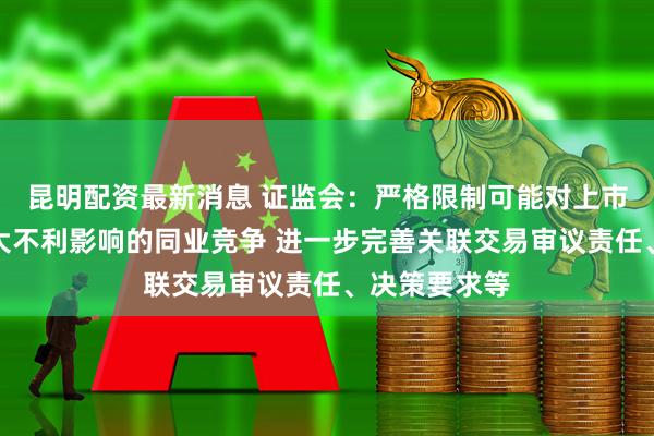 昆明配资最新消息 证监会：严格限制可能对上市公司产生重大不利影响的同业竞争 进一步完善关联交易审议责任、决策要求等