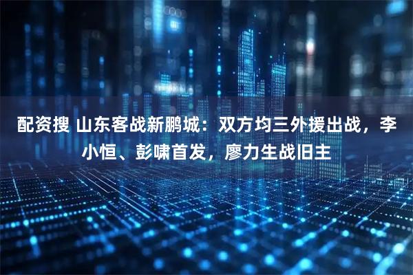 配资搜 山东客战新鹏城：双方均三外援出战，李小恒、彭啸首发，廖力生战旧主
