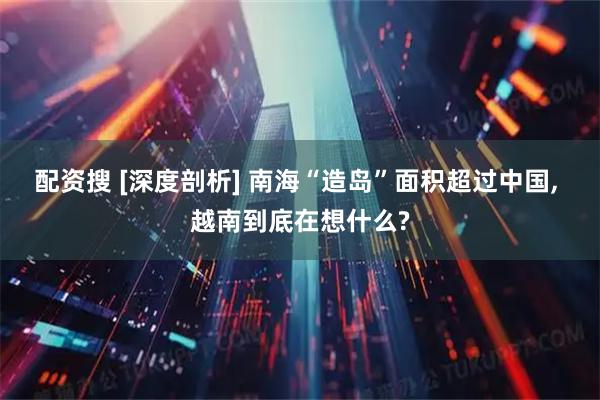 配资搜 [深度剖析] 南海“造岛”面积超过中国, 越南到底在想什么?