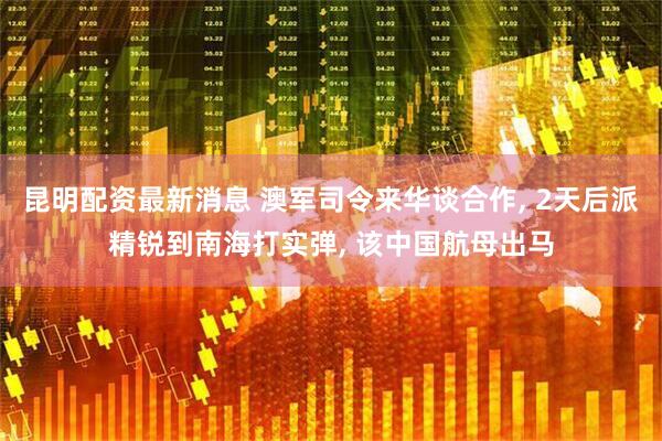 昆明配资最新消息 澳军司令来华谈合作, 2天后派精锐到南海打实弹, 该中国航母出马