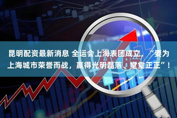 昆明配资最新消息 全运会上海表团成立，“要为上海城市荣誉而战，赢得光明磊落、堂堂正正”！