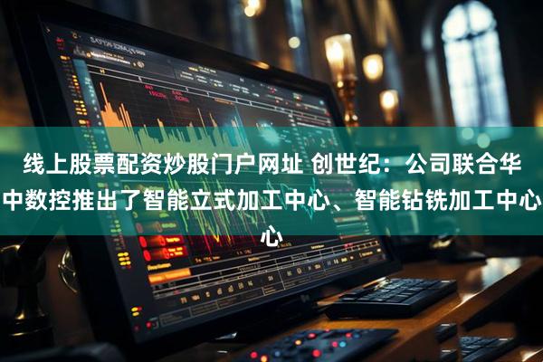 线上股票配资炒股门户网址 创世纪:公司联合华中数控推出了智能立式加工中心、智能钻铣加工中心